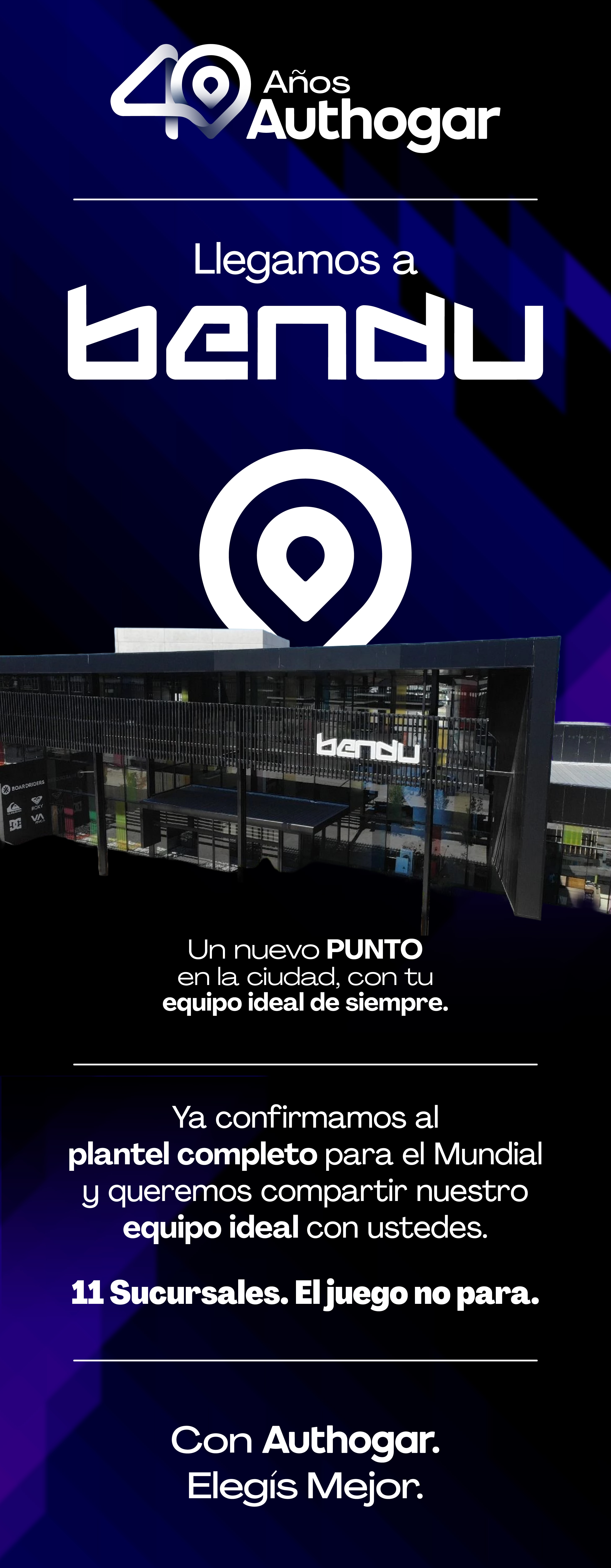 40 Años Authogar Llegamos a bendu Un nuevo PUNTO en la ciudad, con tu equipo ideal de siempre. Ya confirmamos al plantel completo para el Mundial y queremos compartir nuestro equipo ideal con ustedes. 11 Sucursales. El juego no para. Con Authogar. Elegís Mejor.